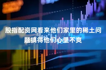 股指配资网看来他们家里的稀土问题搞得他们心里不爽