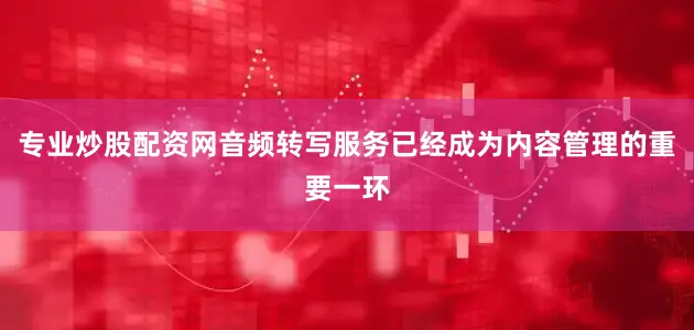 专业炒股配资网音频转写服务已经成为内容管理的重要一环